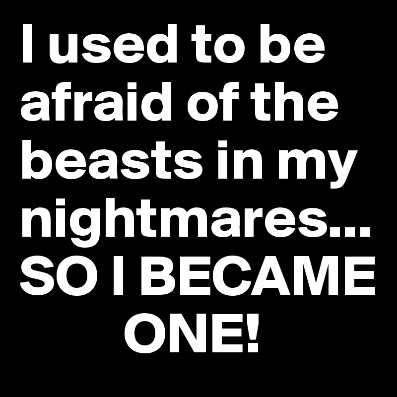 I used to be afraid of the beasts in my nightmares... 
SO I BECAME
         ONE!
