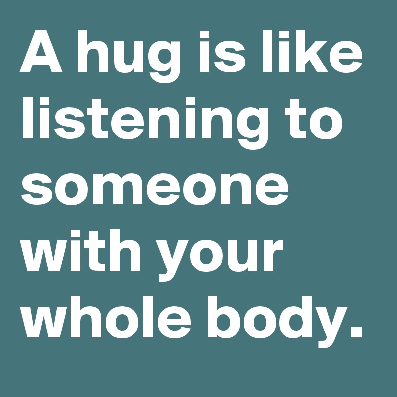 A hug is like listening to someone with your whole body.