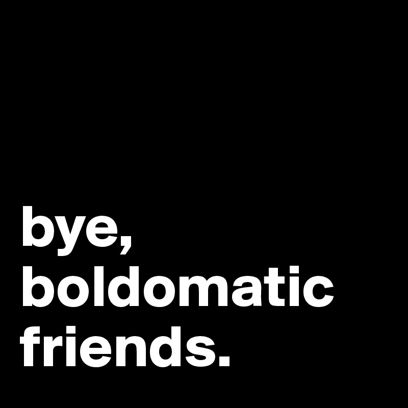 


bye, 
boldomatic friends.