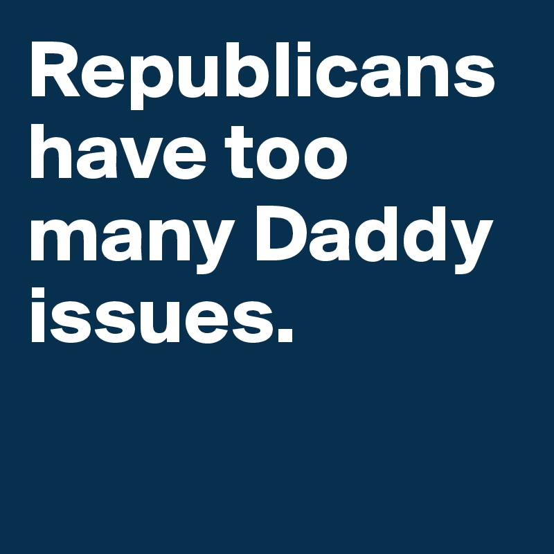 Republicans have too many Daddy issues.

