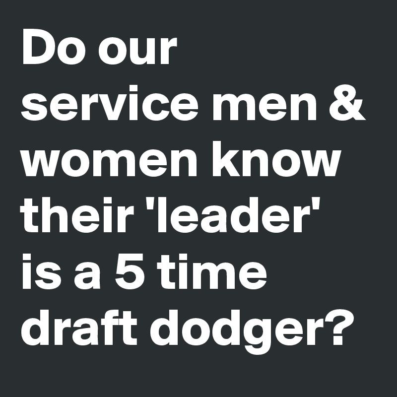 Do our service men & women know their 'leader' is a 5 time draft dodger?