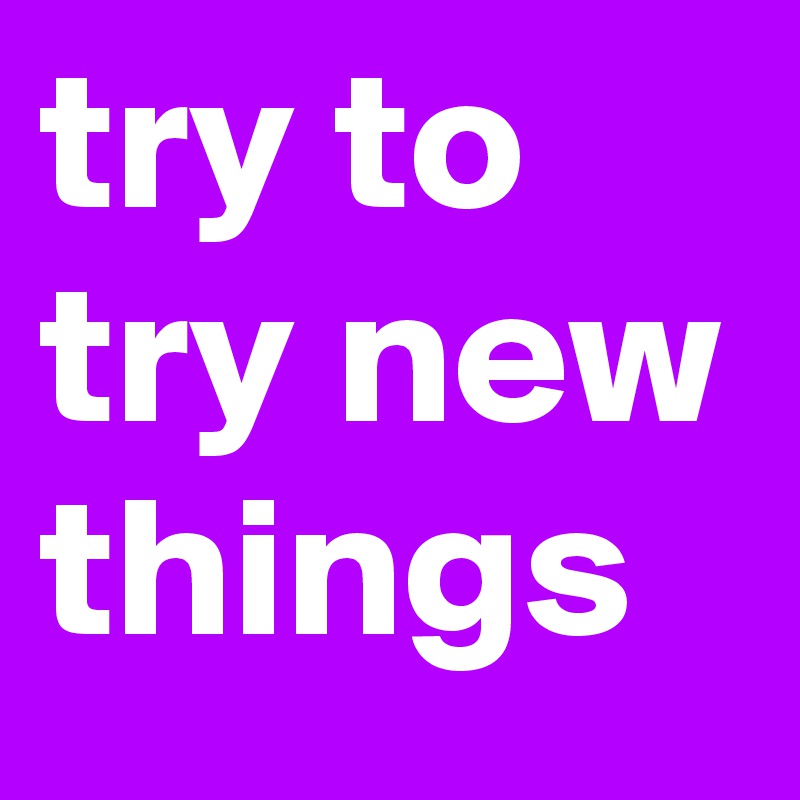 try to try new things