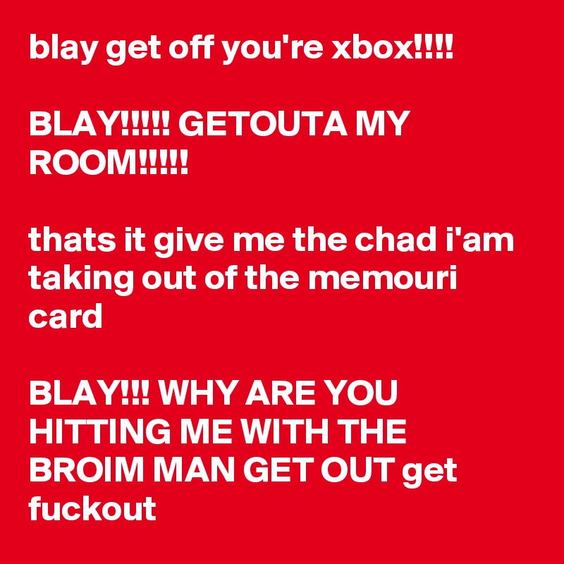 blay get off you're xbox!!!! 

BLAY!!!!! GETOUTA MY ROOM!!!!!

thats it give me the chad i'am taking out of the memouri card 

BLAY!!! WHY ARE YOU HITTING ME WITH THE BROIM MAN GET OUT get fuckout