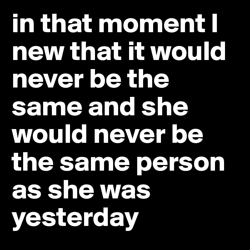 in that moment I new that it would never be the same and she would never be the same person as she was yesterday 
