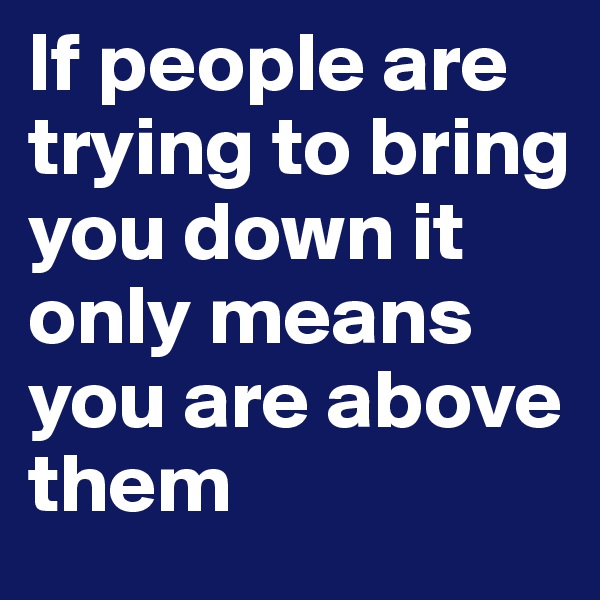 If people are trying to bring you down it only means you are above them 