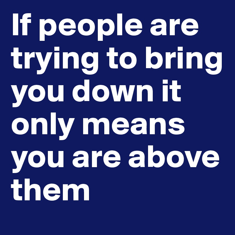 If people are trying to bring you down it only means you are above them 