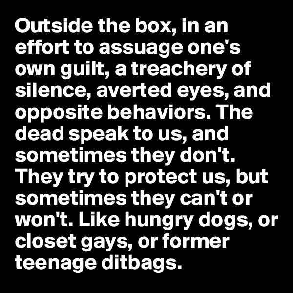 Outside the box, in an effort to assuage one's own guilt, a treachery of silence, averted eyes, and opposite behaviors. The dead speak to us, and sometimes they don't. They try to protect us, but sometimes they can't or won't. Like hungry dogs, or closet gays, or former teenage ditbags.