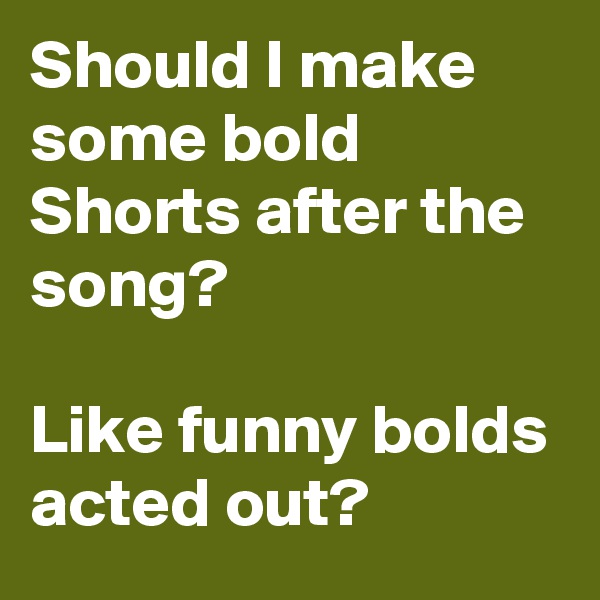 Should I make some bold Shorts after the song?

Like funny bolds acted out?
