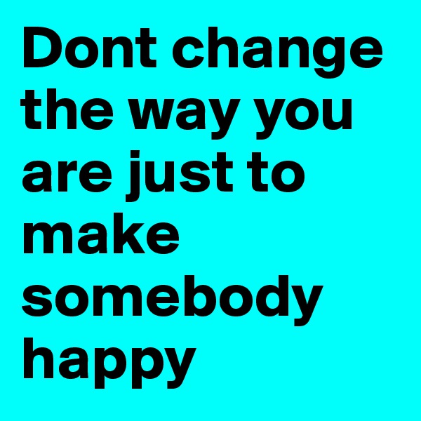 Dont change the way you are just to make somebody happy