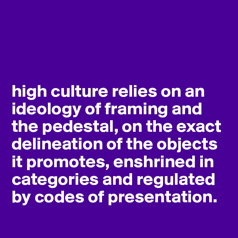 



high culture relies on an ideology of framing and the pedestal, on the exact delineation of the objects it promotes, enshrined in categories and regulated by codes of presentation.
