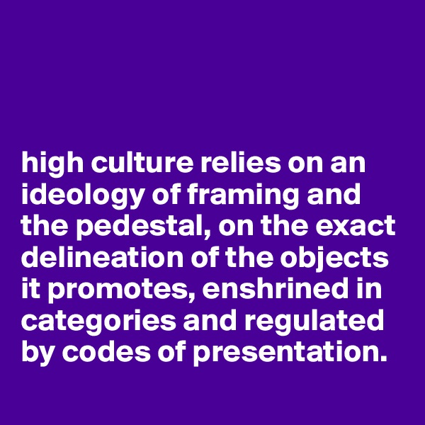 



high culture relies on an ideology of framing and the pedestal, on the exact delineation of the objects it promotes, enshrined in categories and regulated by codes of presentation.
