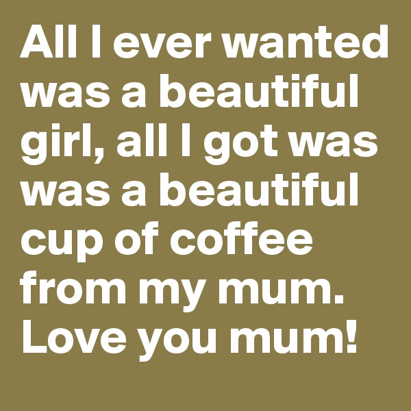 All I ever wanted was a beautiful girl, all I got was was a beautiful cup of coffee from my mum. Love you mum! 