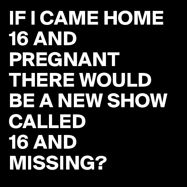 IF I CAME HOME 16 AND PREGNANT 
THERE WOULD BE A NEW SHOW CALLED 
16 AND MISSING?