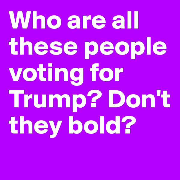 Who are all these people voting for Trump? Don't they bold? 
