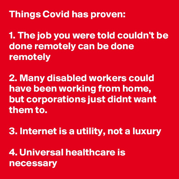 Things Covid has proven:

1. The job you were told couldn't be done remotely can be done remotely

2. Many disabled workers could have been working from home, but corporations just didnt want them to.

3. Internet is a utility, not a luxury

4. Universal healthcare is necessary