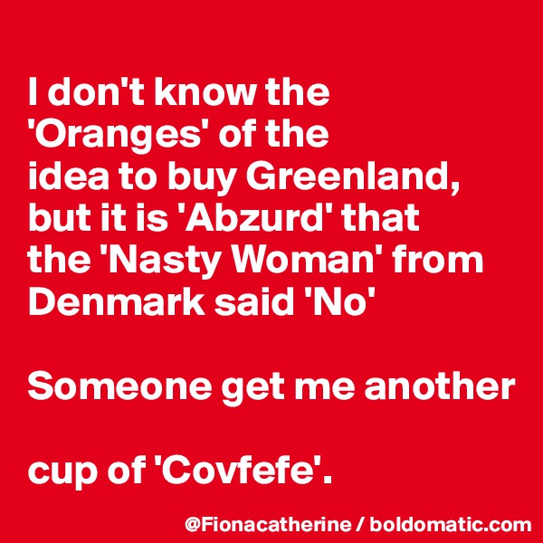 
I don't know the 'Oranges' of the
idea to buy Greenland,
but it is 'Abzurd' that
the 'Nasty Woman' from
Denmark said 'No'

Someone get me another

cup of 'Covfefe'.