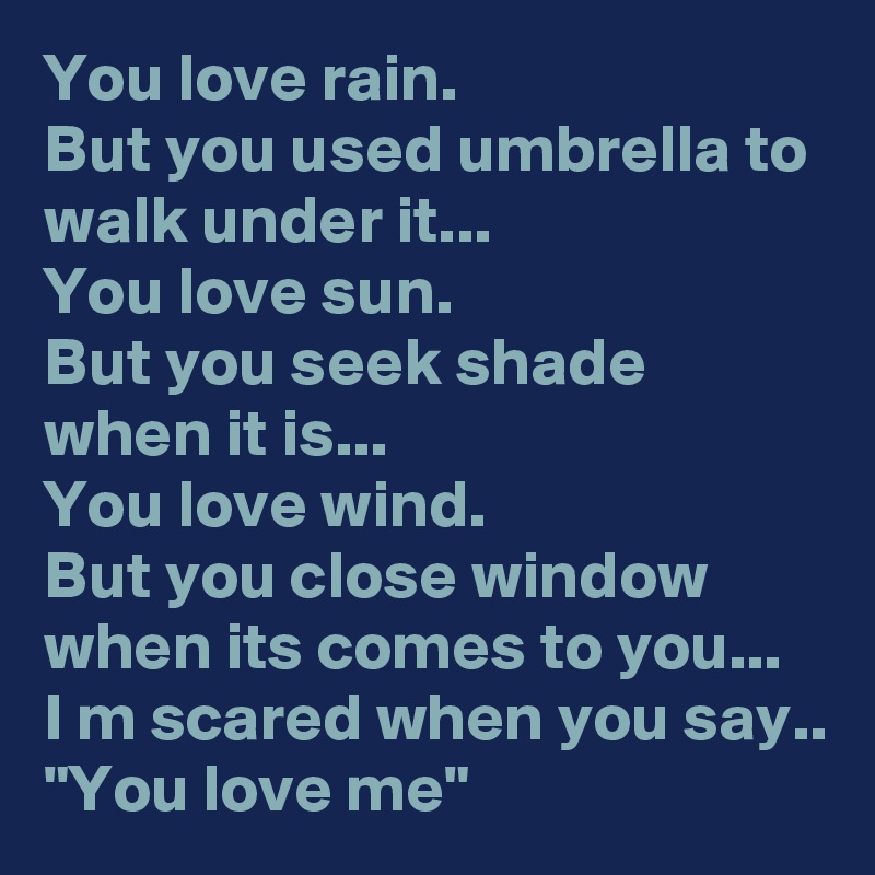 You love rain.
But you used umbrella to walk under it...
You love sun.
But you seek shade when it is...
You love wind.
But you close window when its comes to you...
I m scared when you say..
"You love me"