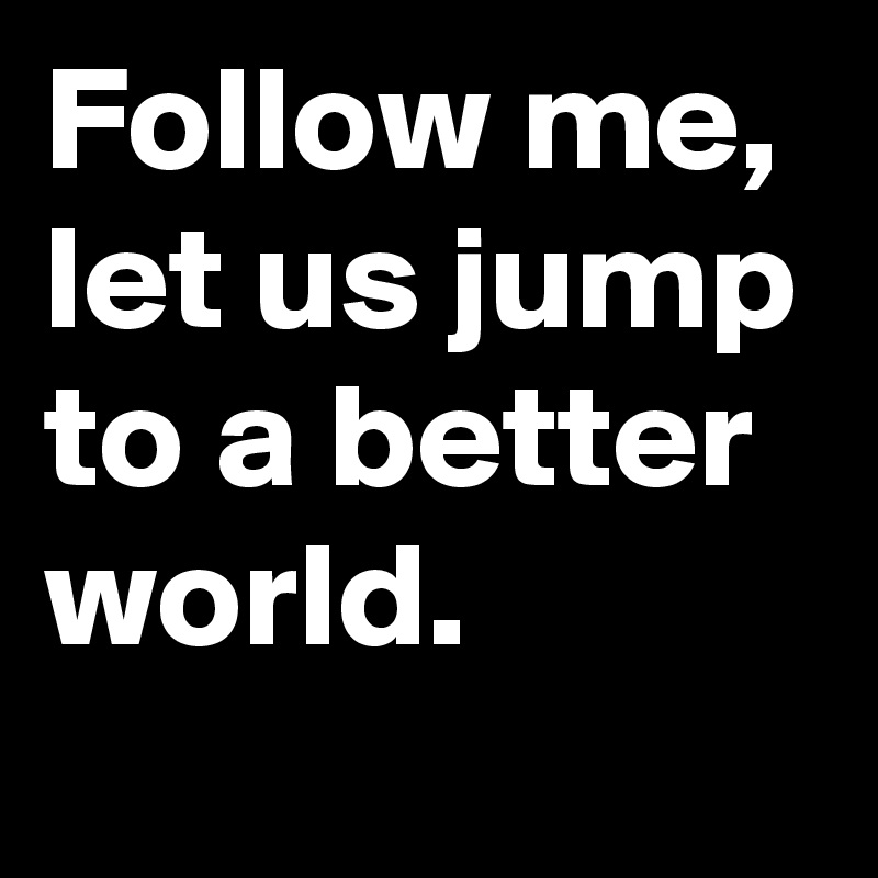 Follow me, let us jump to a better world.