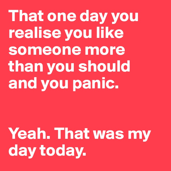 That one day you realise you like someone more than you should and you panic. 


Yeah. That was my day today. 