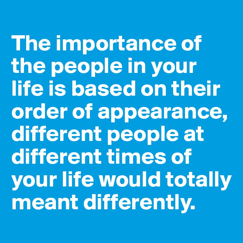 
The importance of the people in your life is based on their order of appearance, different people at different times of your life would totally meant differently.