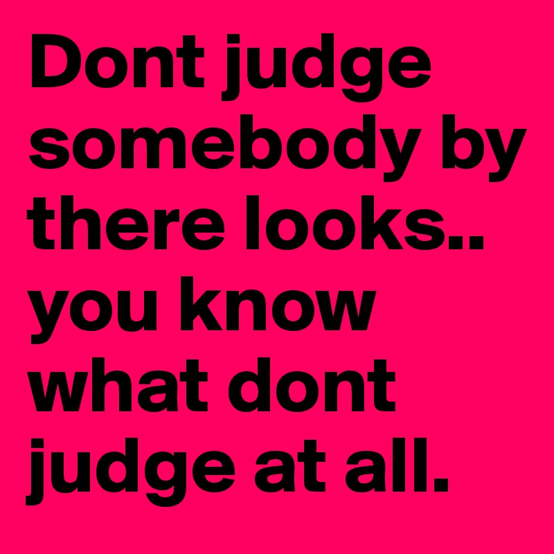 Dont judge somebody by there looks.. you know what dont judge at all.	