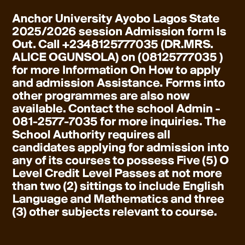 Anchor University Ayobo Lagos State 2025/2026 session Admission form Is Out. Call +2348125777035 (DR.MRS. ALICE OGUNSOLA) on (08125777035 ) for more Information On How to apply and admission Assistance. Forms into other programmes are also now available. Contact the school Admin - 081-2577-7035 for more inquiries. The School Authority requires all candidates applying for admission into any of its courses to possess Five (5) O Level Credit Level Passes at not more than two (2) sittings to include English Language and Mathematics and three (3) other subjects relevant to course.
