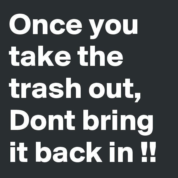 Once you take the trash out, Dont bring it back in !!