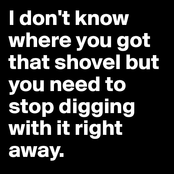 I don't know where you got that shovel but you need to stop digging with it right away. 