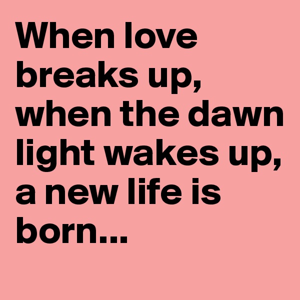 When love breaks up, when the dawn light wakes up, a new life is born...