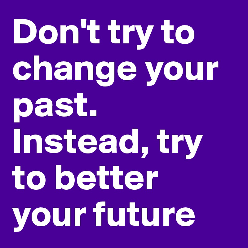 Don't try to change your past. Instead, try to better your future