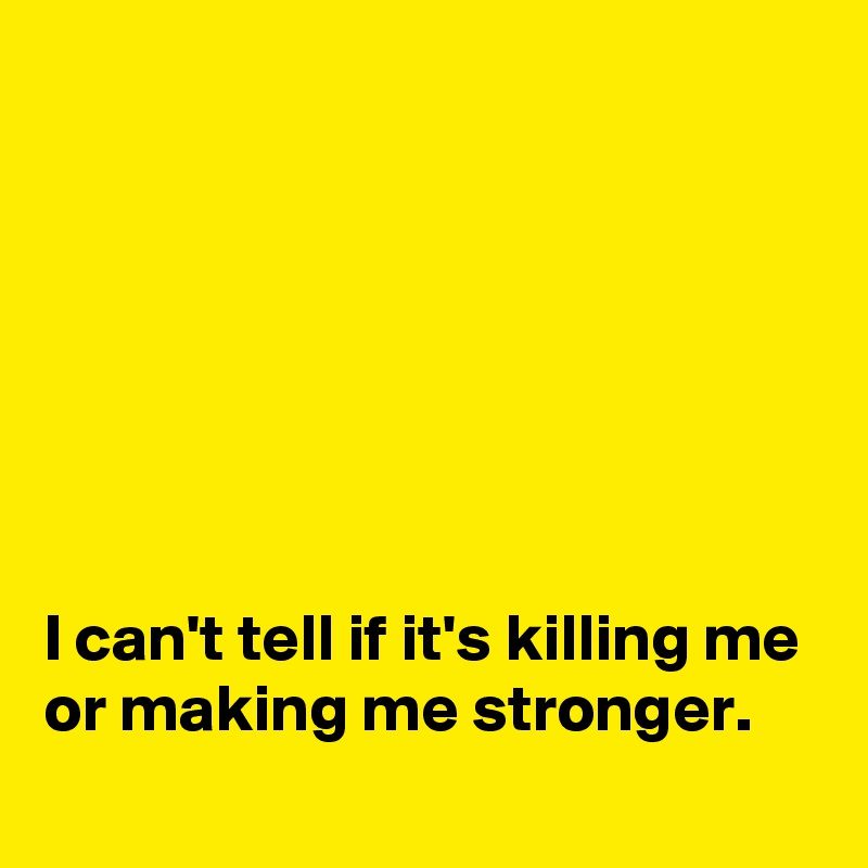 







I can't tell if it's killing me or making me stronger.