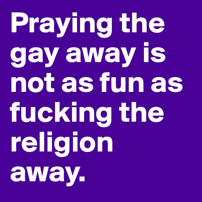 Praying the gay away is not as fun as fucking the religion away.
