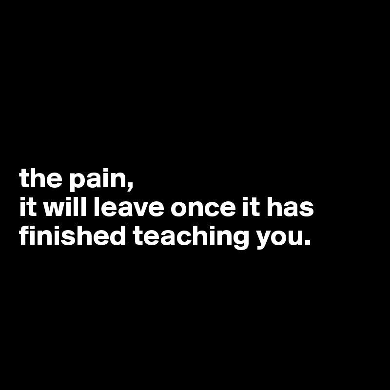 




the pain,
it will leave once it has finished teaching you.



