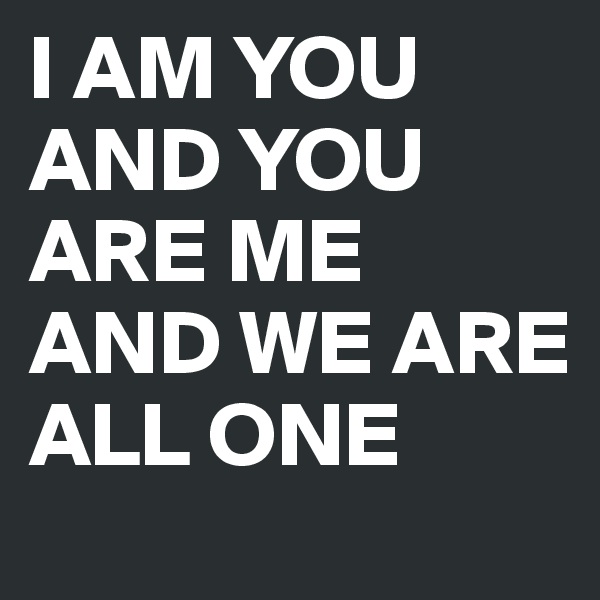 I AM YOU AND YOU ARE ME AND WE ARE ALL ONE