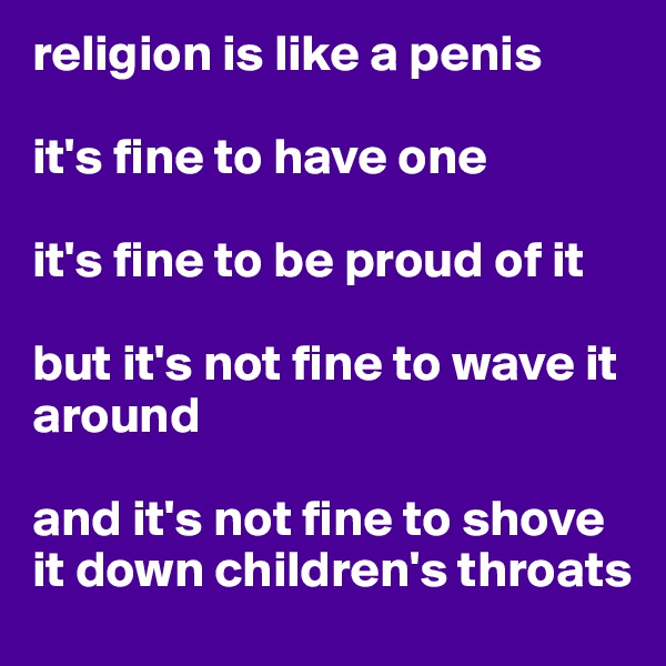 religion is like a penis

it's fine to have one

it's fine to be proud of it

but it's not fine to wave it around

and it's not fine to shove it down children's throats