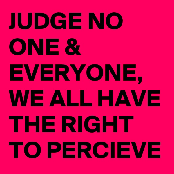 JUDGE NO ONE & EVERYONE, WE ALL HAVE THE RIGHT TO PERCIEVE
