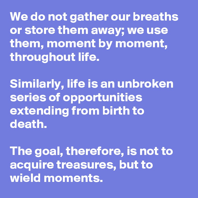 We do not gather our breaths or store them away; we use them, moment by moment, throughout life.

Similarly, life is an unbroken series of opportunities extending from birth to death. 

The goal, therefore, is not to acquire treasures, but to wield moments.