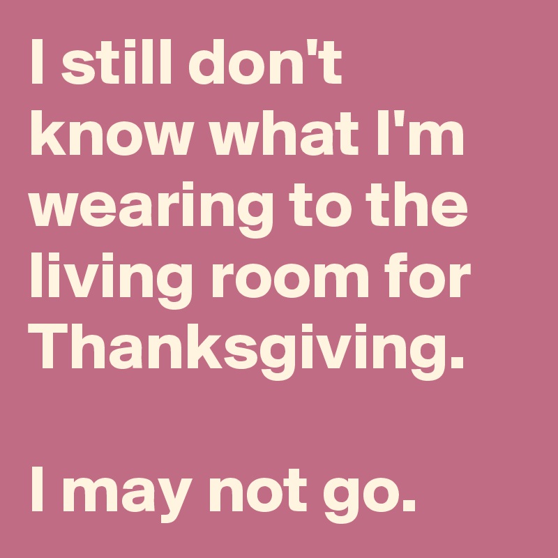 I still don't know what I'm wearing to the living room for Thanksgiving.

I may not go.