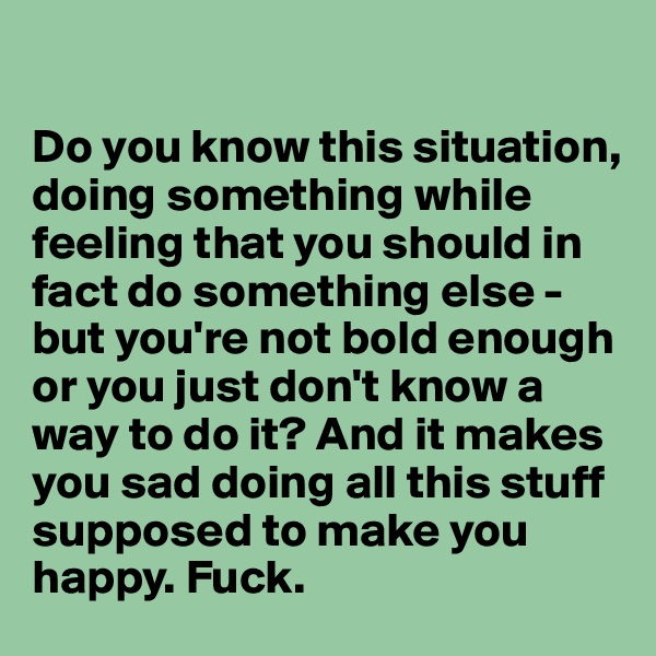 

Do you know this situation, doing something while feeling that you should in fact do something else - but you're not bold enough or you just don't know a way to do it? And it makes you sad doing all this stuff supposed to make you happy. Fuck.