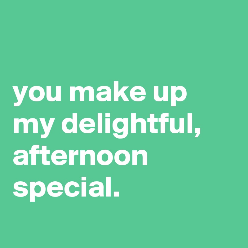 

you make up my delightful, afternoon special.
