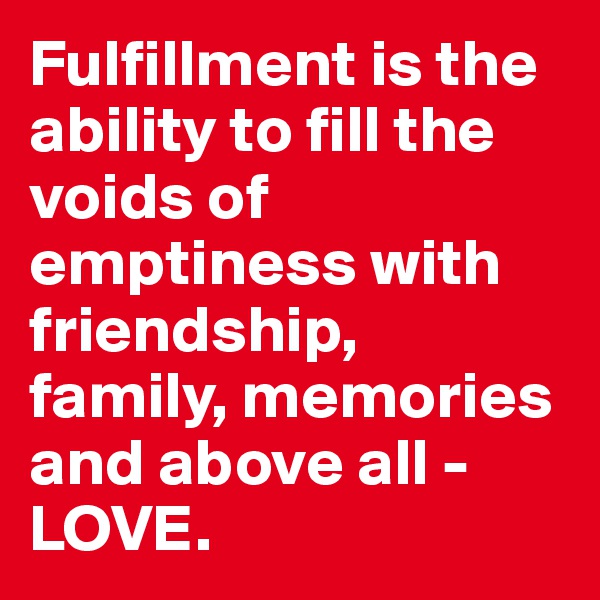 Fulfillment is the ability to fill the voids of emptiness with friendship, family, memories and above all - LOVE.