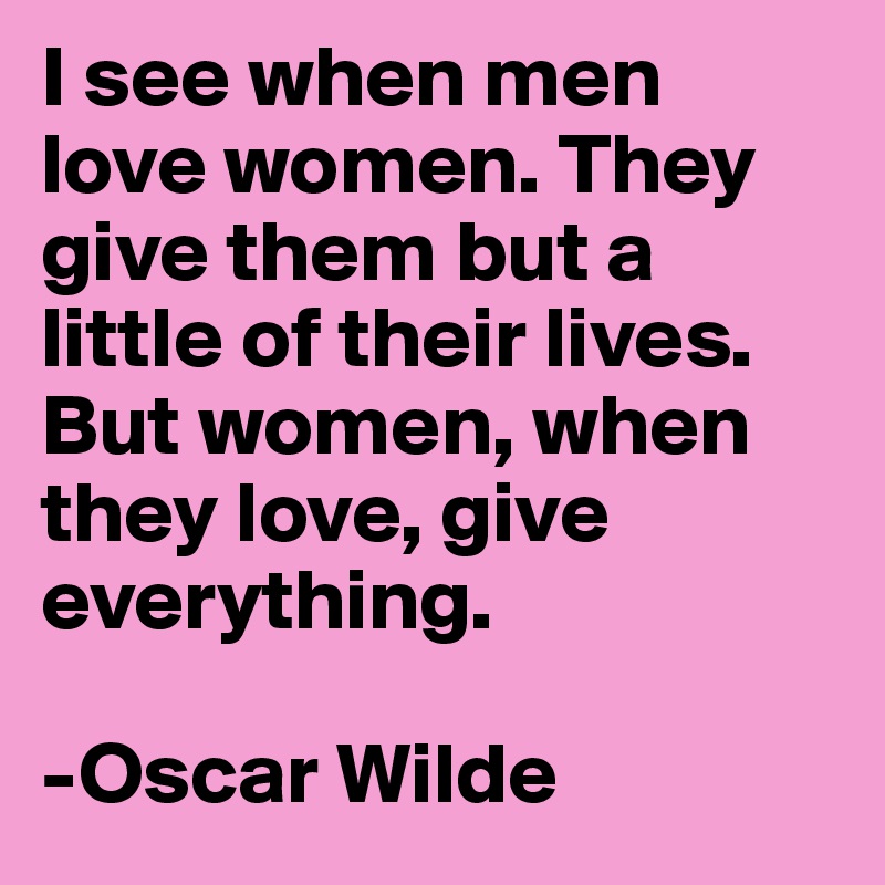 I see when men love women. They give them but a little of their lives. But women, when they love, give everything. 

-Oscar Wilde