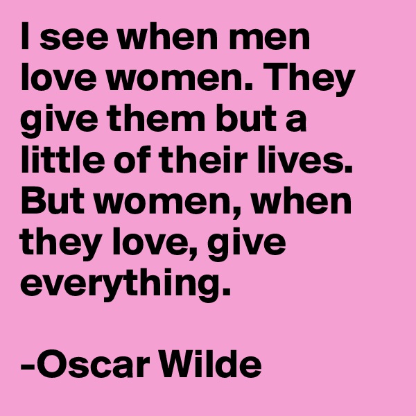 I see when men love women. They give them but a little of their lives. But women, when they love, give everything. 

-Oscar Wilde