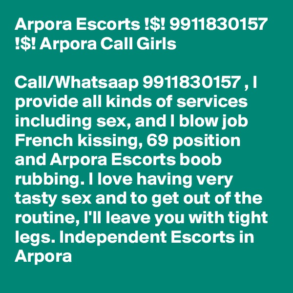 Arpora Escorts !$! 9911830157 !$! Arpora Call Girls

Call/Whatsaap 9911830157 , I provide all kinds of services including sex, and l blow job French kissing, 69 position and Arpora Escorts boob rubbing. I love having very tasty sex and to get out of the routine, I'll leave you with tight legs. Independent Escorts in Arpora