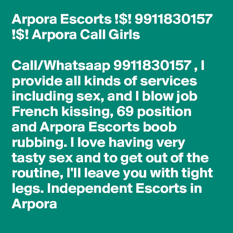 Arpora Escorts !$! 9911830157 !$! Arpora Call Girls

Call/Whatsaap 9911830157 , I provide all kinds of services including sex, and l blow job French kissing, 69 position and Arpora Escorts boob rubbing. I love having very tasty sex and to get out of the routine, I'll leave you with tight legs. Independent Escorts in Arpora