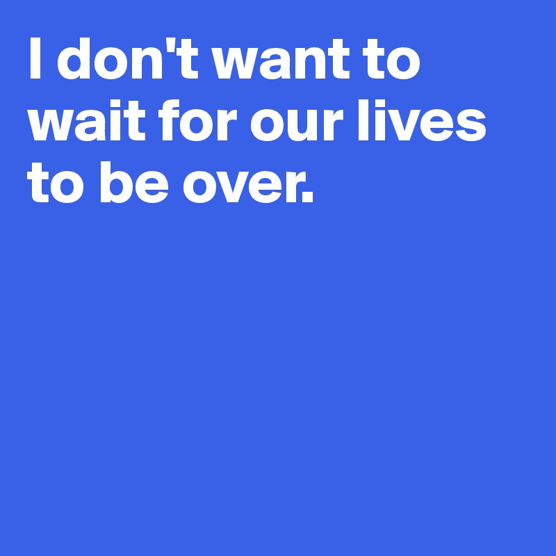 I don't want to wait for our lives to be over. 




