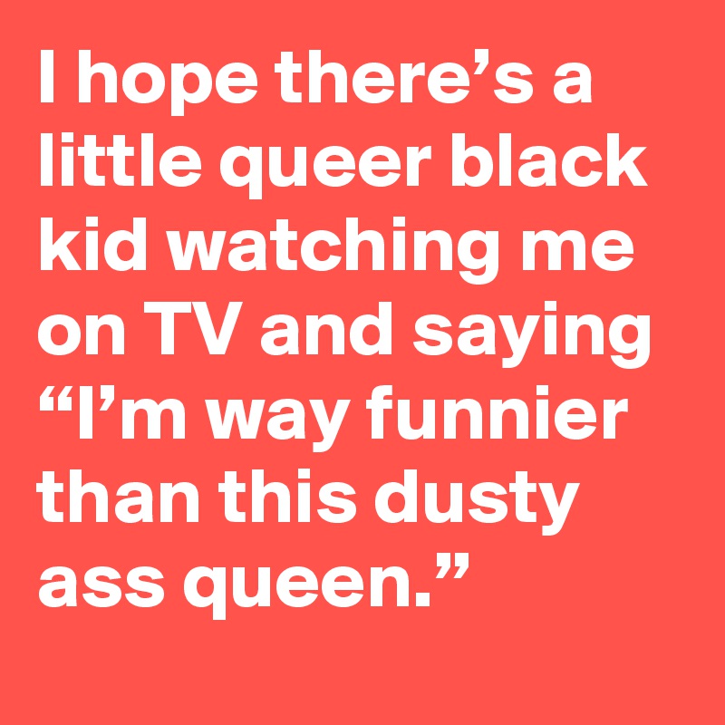 I hope there’s a little queer black kid watching me on TV and saying “I’m way funnier than this dusty ass queen.”