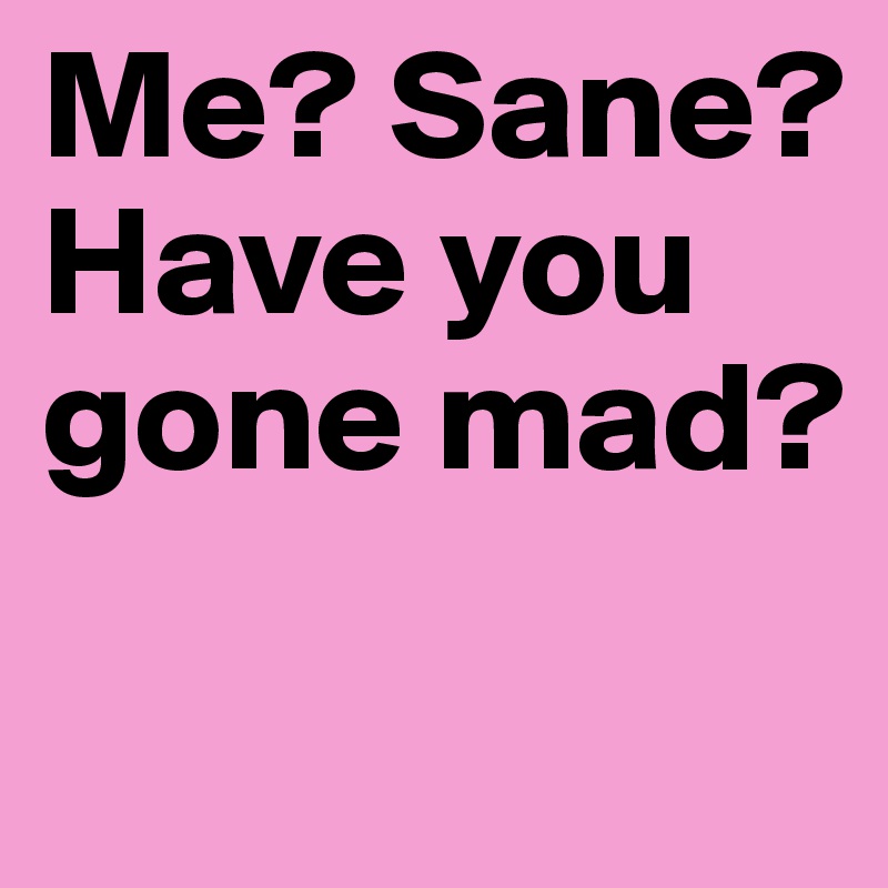 Me? Sane? Have you gone mad?
