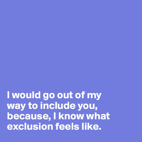 







I would go out of my 
way to include you, 
because, I know what exclusion feels like. 