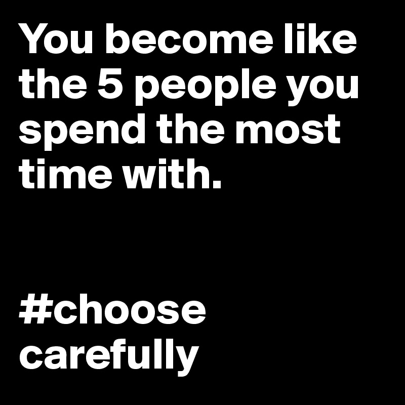 You become like the 5 people you spend the most time with.


#choose carefully